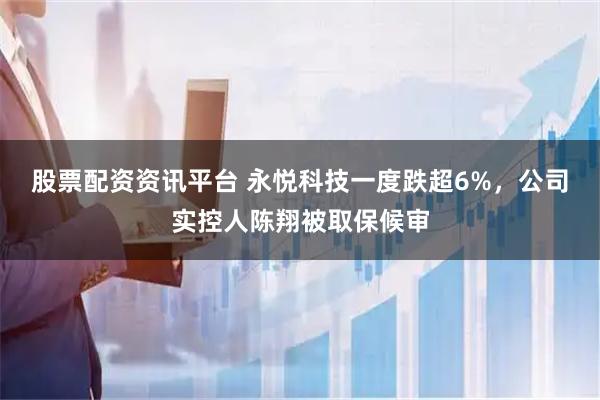 股票配资资讯平台 永悦科技一度跌超6%，公司实控人陈翔被取保候审