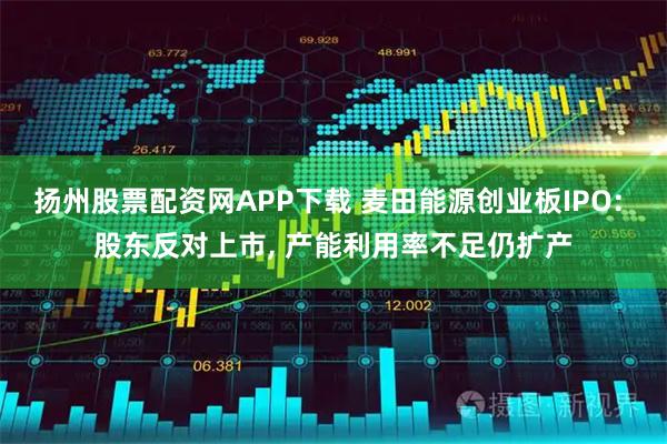 扬州股票配资网APP下载 麦田能源创业板IPO: 股东反对上市, 产能利用率不足仍扩产