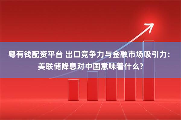 粤有钱配资平台 出口竞争力与金融市场吸引力: 美联储降息对中国意味着什么?