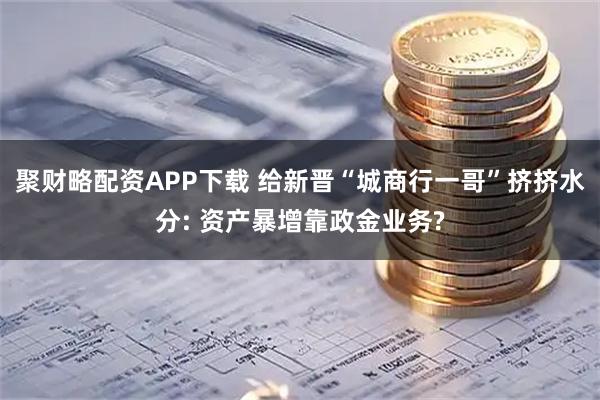 聚财略配资APP下载 给新晋“城商行一哥”挤挤水分: 资产暴增靠政金业务?