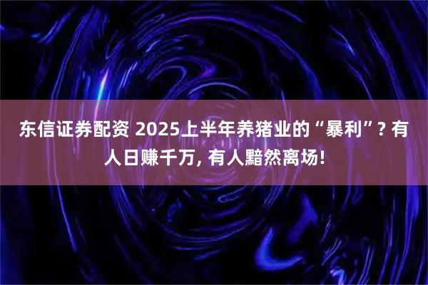 东信证券配资 2025上半年养猪业的“暴利”? 有人日赚千万, 有人黯然离场!