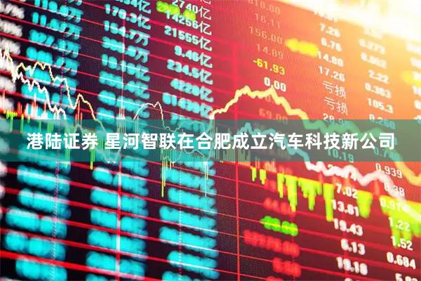 港陆证券 星河智联在合肥成立汽车科技新公司