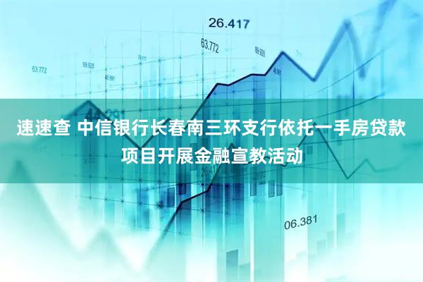 速速查 中信银行长春南三环支行依托一手房贷款项目开展金融宣教活动