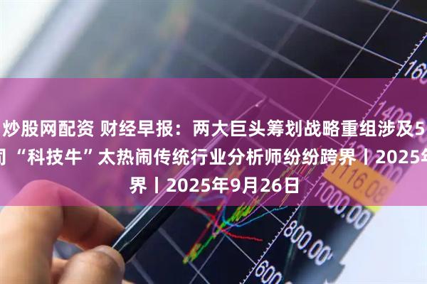 炒股网配资 财经早报：两大巨头筹划战略重组涉及5家A股公司 “科技牛”太热闹传统行业分析师纷纷跨界丨2025年9月26日