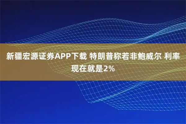 新疆宏源证券APP下载 特朗普称若非鲍威尔 利率现在就是2%