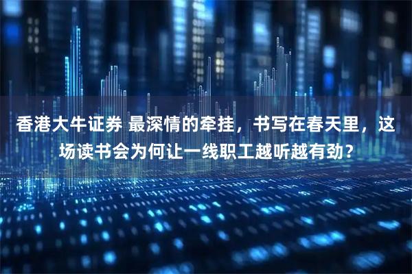 香港大牛证券 最深情的牵挂，书写在春天里，这场读书会为何让一线职工越听越有劲？