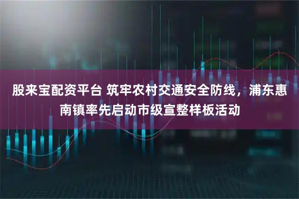 股来宝配资平台 筑牢农村交通安全防线，浦东惠南镇率先启动市级宣整样板活动