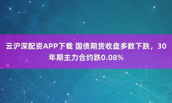 云沪深配资APP下载 国债期货收盘多数下跌，30年期主力合约跌0.08%