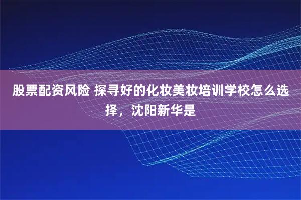 股票配资风险 探寻好的化妆美妆培训学校怎么选择，沈阳新华是