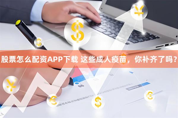 股票怎么配资APP下载 这些成人疫苗，你补齐了吗？