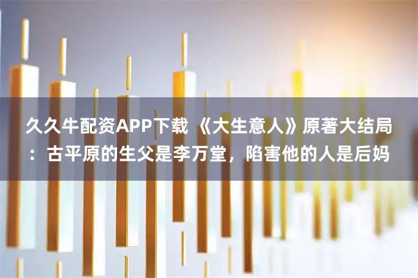 久久牛配资APP下载 《大生意人》原著大结局：古平原的生父是李万堂，陷害他的人是后妈