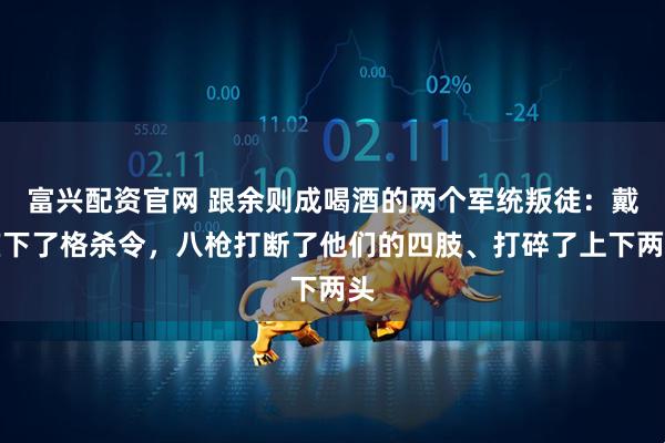 富兴配资官网 跟余则成喝酒的两个军统叛徒：戴笠下了格杀令，八枪打断了他们的四肢、打碎了上下两头