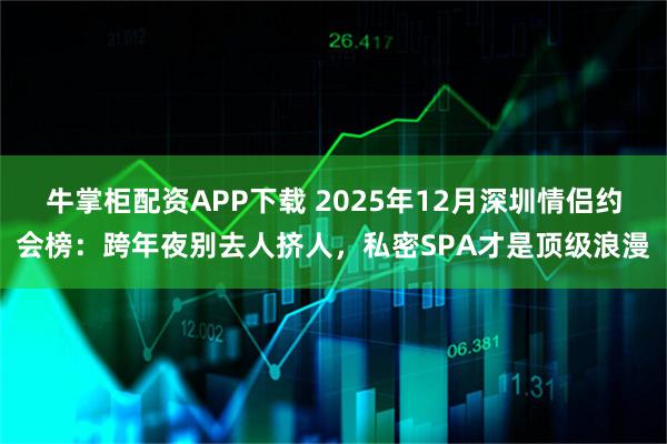 牛掌柜配资APP下载 2025年12月深圳情侣约会榜:跨年夜别去人挤人,私密SPA才是顶级浪漫