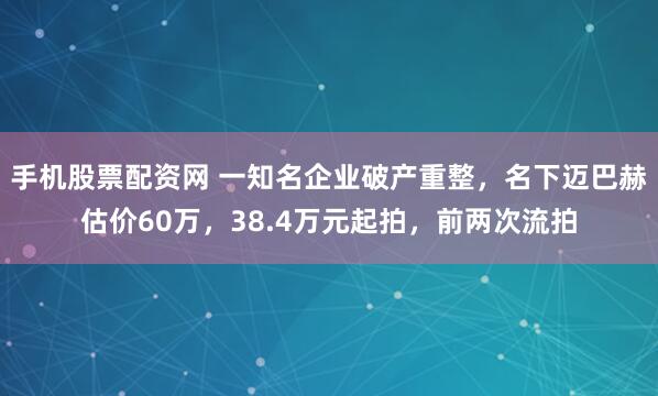 手机股票配资网 一知名企业破产重整，名下迈巴赫估价60万，38.4万元起拍，前两次流拍