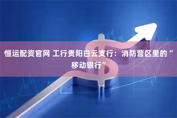 恒运配资官网 工行贵阳白云支行：消防营区里的“移动银行”
