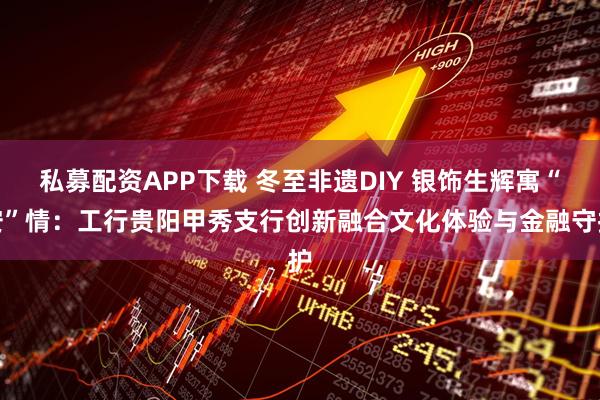 私募配资APP下载 冬至非遗DIY 银饰生辉寓“安”情：工行贵阳甲秀支行创新融合文化体验与金融守护