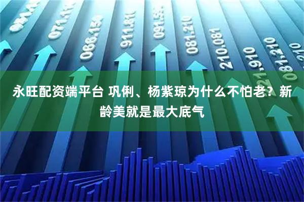 永旺配资端平台 巩俐、杨紫琼为什么不怕老？新龄美就是最大底气