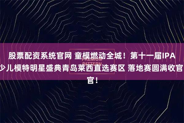 股票配资系统官网 童模燃动全城！第十一届IPA少儿模特明星盛典青岛莱西直选赛区 落地赛圆满收官！