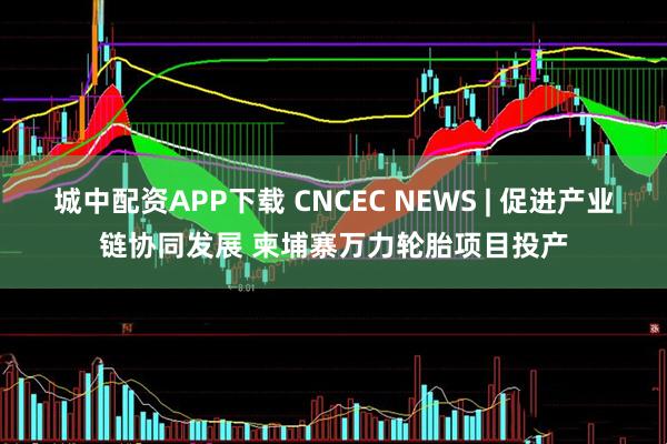 城中配资APP下载 CNCEC NEWS | 促进产业链协同发展 柬埔寨万力轮胎项目投产