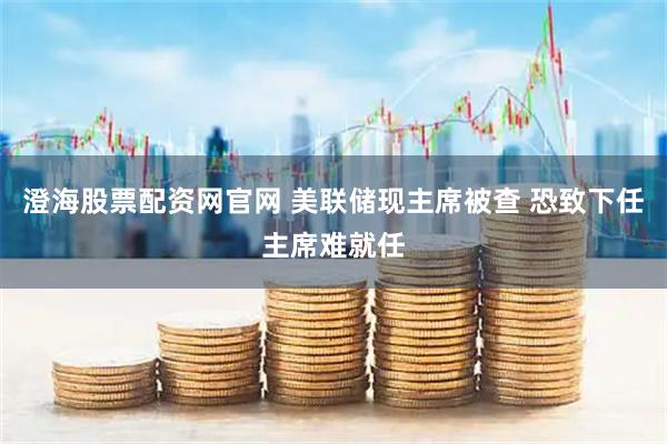 澄海股票配资网官网 美联储现主席被查 恐致下任主席难就任