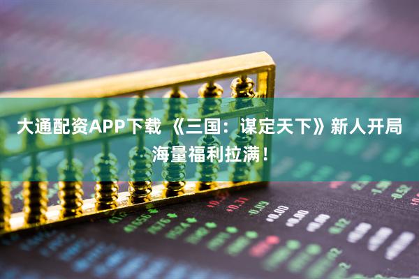大通配资APP下载 《三国：谋定天下》新人开局海量福利拉满！