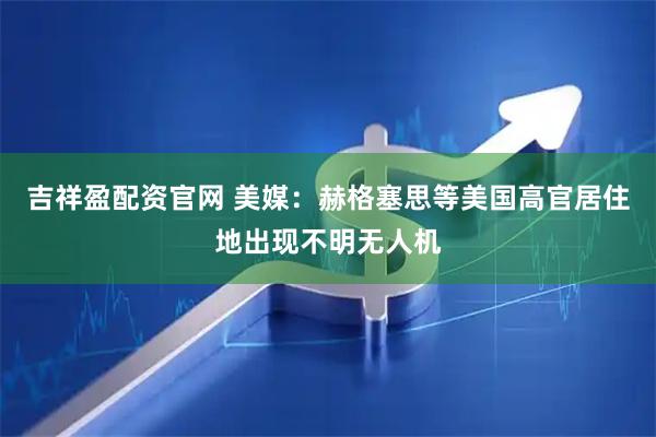 吉祥盈配资官网 美媒：赫格塞思等美国高官居住地出现不明无人机