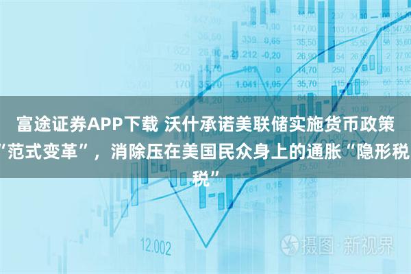 富途证券APP下载 沃什承诺美联储实施货币政策“范式变革”，消除压在美国民众身上的通胀“隐形税”