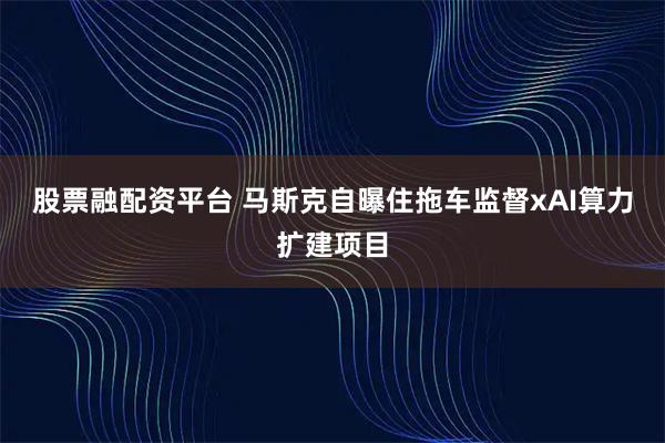 股票融配资平台 马斯克自曝住拖车监督xAI算力扩建项目